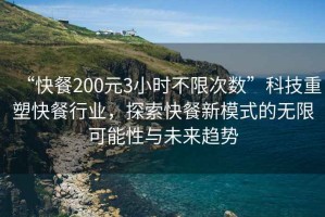 “快餐200元3小時不限次數”科技重塑快餐行業，探索快餐新模式的無限可能性與未來趨勢