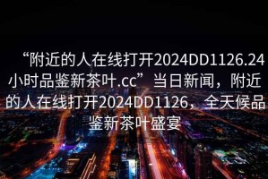 “附近的人在線打開2024DD1126.24小時品鑒新茶葉.cc”當日新聞，附近的人在線打開2024DD1126，全天候品鑒新茶葉盛宴