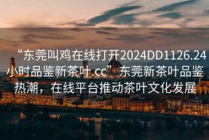 “東莞叫雞在線打開2024DD1126.24小時品鑒新茶葉.cc”東莞新茶葉品鑒熱潮，在線平臺推動茶葉文化發展