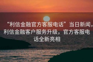 “利信金融官方客服電話”當日新聞，利信金融客戶服務升級，官方客服電話全新亮相