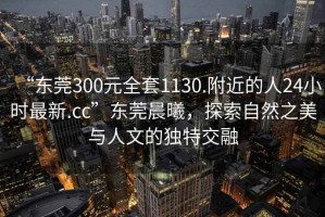 “東莞300元全套1130.附近的人24小時最新.cc”東莞晨曦，探索自然之美與人文的獨特交融