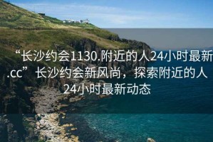 “長沙約會1130.附近的人24小時(shí)最新.cc”長沙約會新風(fēng)尚，探索附近的人24小時(shí)最新動(dòng)態(tài)
