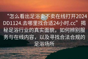 “怎么看出足浴賣不賣在線打開2024DD1124.去哪里找合適24小時.cc”揭秘足浴行業的真實面貌，如何辨別服務與在線內容，以及尋找合法合規的足浴場所