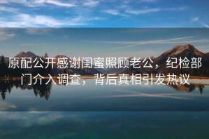 原配公開感謝閨蜜照顧老公，紀檢部門介入調(diào)查，背后真相引發(fā)熱議