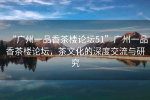 “廣州一品香茶樓論壇51”廣州一品香茶樓論壇，茶文化的深度交流與研究