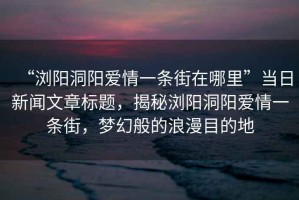 “瀏陽洞陽愛情一條街在哪里”當日新聞文章標題，揭秘瀏陽洞陽愛情一條街，夢幻般的浪漫目的地