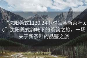 “沈陽莞式1130.24小時品鑒新茶葉.cc”沈陽莞式韻味下的茶韻之旅，一場關于新茶葉的品鑒之旅