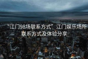 “江門98場聯系方式”江門娛樂場所聯系方式及體驗分享