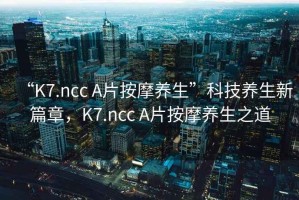 “K7.ncc A片按摩養生”科技養生新篇章，K7.ncc A片按摩養生之道