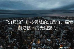 “51風(fēng)流”科技領(lǐng)域的51風(fēng)流，探索前沿技術(shù)的無(wú)限魅力
