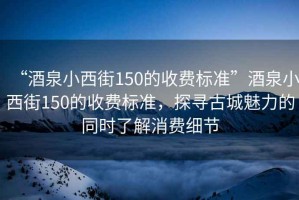 “酒泉小西街150的收費標準”酒泉小西街150的收費標準，探尋古城魅力的同時了解消費細節