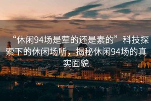 “休閑94場是葷的還是素的”科技探索下的休閑場所，揭秘休閑94場的真實面貌