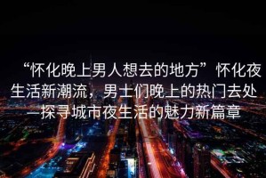 “懷化晚上男人想去的地方”懷化夜生活新潮流，男士們晚上的熱門去處—探尋城市夜生活的魅力新篇章