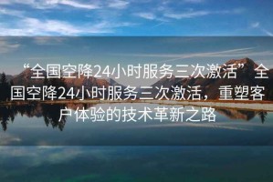 “全國(guó)空降24小時(shí)服務(wù)三次激活”全國(guó)空降24小時(shí)服務(wù)三次激活，重塑客戶體驗(yàn)的技術(shù)革新之路