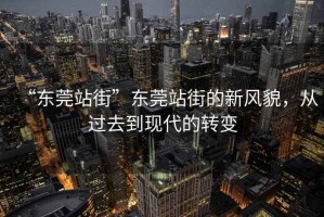 “東莞站街”東莞站街的新風(fēng)貌，從過去到現(xiàn)代的轉(zhuǎn)變