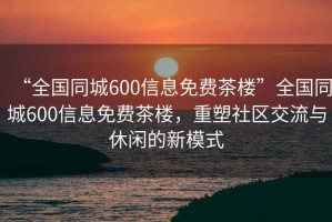 “全國同城600信息免費茶樓”全國同城600信息免費茶樓，重塑社區交流與休閑的新模式