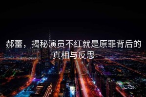 郝蕾，揭秘演員不紅就是原罪背后的真相與反思