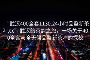 “武漢400全套1130.24小時品鑒新茶葉.cc”武漢的茶韻之旅，一場關于400全套與全天候品鑒新茶葉的探秘