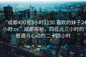 “成都400元3小時1130.喜歡的妹子24小時.cc”成都探秘，四百元三小時的奇遇與心動的二十四小時