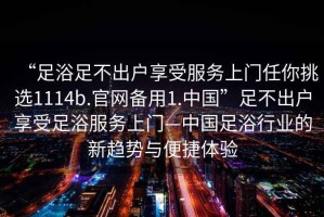 “足浴足不出戶享受服務上門任你挑選1114b.官網備用1.中國”足不出戶享受足浴服務上門—中國足浴行業的新趨勢與便捷體驗