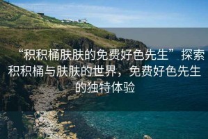 “積積桶膚膚的免費好色先生”探索積積桶與膚膚的世界，免費好色先生的獨特體驗
