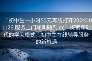 “初中生一小時50元再線打開2024DD1126.服務上門隨叫隨到.cc”探索新時代的學習模式，初中生在線輔導服務的新機遇