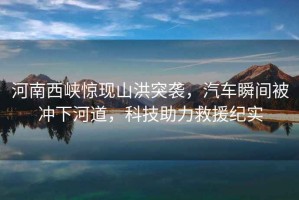 河南西峽驚現山洪突襲，汽車瞬間被沖下河道，科技助力救援紀實