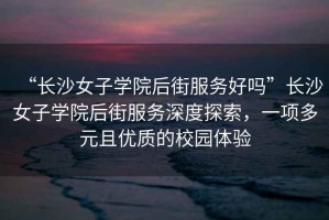 “長沙女子學院后街服務好嗎”長沙女子學院后街服務深度探索，一項多元且優質的校園體驗