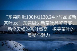“東莞附近100約1130.24小時品鑒新茶葉.cc”東莞周邊新茶葉品鑒盛宴，一場全天候的茶葉盛宴，探尋茶葉的奧秘與魅力