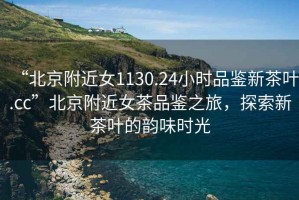 “北京附近女1130.24小時品鑒新茶葉.cc”北京附近女茶品鑒之旅，探索新茶葉的韻味時光
