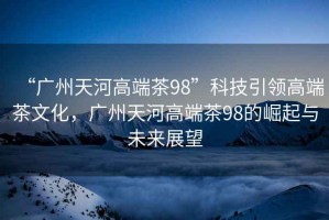 “廣州天河高端茶98”科技引領高端茶文化，廣州天河高端茶98的崛起與未來展望