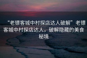 “老鏢客城中村探店達人破解”老鏢客城中村探店達人，破解隱藏的美食秘境