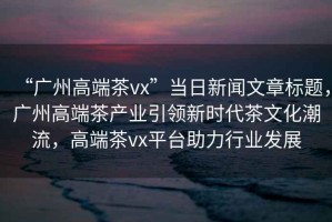 “廣州高端茶vx”當日新聞文章標題，廣州高端茶產業引領新時代茶文化潮流，高端茶vx平臺助力行業發展