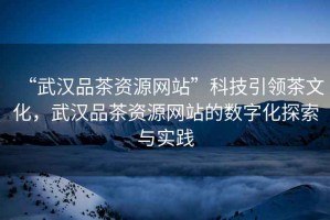 “武漢品茶資源網(wǎng)站”科技引領(lǐng)茶文化，武漢品茶資源網(wǎng)站的數(shù)字化探索與實踐