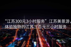 “江蘇300元3小時服務(wù)”江蘇美景游，體驗獨特的江蘇三百元三小時服務(wù)