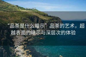 “品茶是什么暗示”品茶的藝術，超越表面的暗示與深層次的體驗