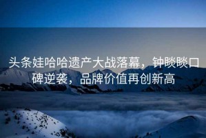 頭條娃哈哈遺產大戰落幕，鐘睒睒口碑逆襲，品牌價值再創新高