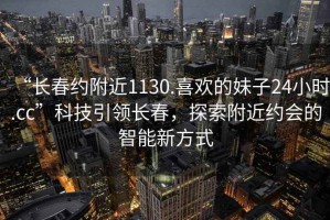 “長春約附近1130.喜歡的妹子24小時.cc”科技引領長春，探索附近約會的智能新方式