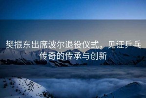 樊振東出席波爾退役儀式，見證乒乓傳奇的傳承與創新