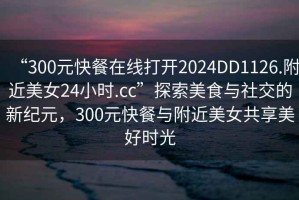 “300元快餐在線打開2024DD1126.附近美女24小時(shí).cc”探索美食與社交的新紀(jì)元，300元快餐與附近美女共享美好時(shí)光