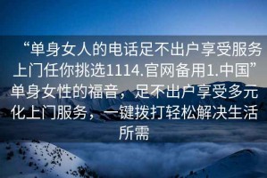 “單身女人的電話足不出戶(hù)享受服務(wù)上門(mén)任你挑選1114.官網(wǎng)備用1.中國(guó)”單身女性的福音，足不出戶(hù)享受多元化上門(mén)服務(wù)，一鍵撥打輕松解決生活所需