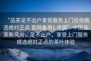 “品茶足不出戶享受服務上門任你挑選絕對正點.官網備用1.中國”中國品茶新風尚，足不出戶，享受上門服務挑選絕對正點的茶葉體驗