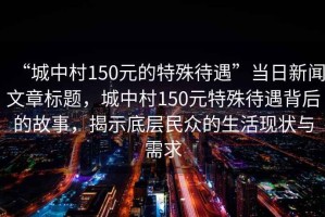 “城中村150元的特殊待遇”當(dāng)日新聞文章標(biāo)題，城中村150元特殊待遇背后的故事，揭示底層民眾的生活現(xiàn)狀與需求