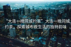 “大連一晚同城約茶”大連一晚同城約茶，探索城市夜生活的獨特韻味