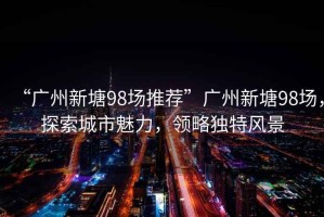 “廣州新塘98場推薦”廣州新塘98場，探索城市魅力，領略獨特風景