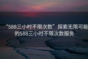 “588三小時不限次數(shù)”探索無限可能的588三小時不限次數(shù)服務(wù)