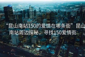 “昆山南站150的愛(ài)情在哪條街”昆山南站周邊探秘，尋找150愛(ài)情街