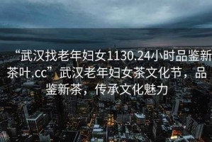 “武漢找老年婦女1130.24小時品鑒新茶葉.cc”武漢老年婦女茶文化節，品鑒新茶，傳承文化魅力