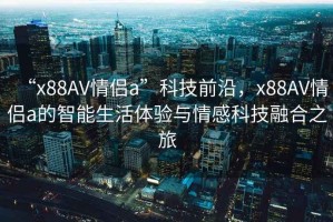 “x88AV情侶a”科技前沿，x88AV情侶a的智能生活體驗與情感科技融合之旅