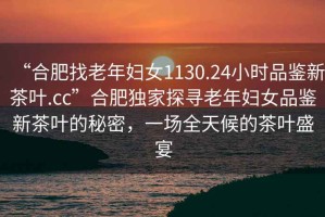 “合肥找老年婦女1130.24小時(shí)品鑒新茶葉.cc”合肥獨(dú)家探尋老年婦女品鑒新茶葉的秘密，一場(chǎng)全天候的茶葉盛宴